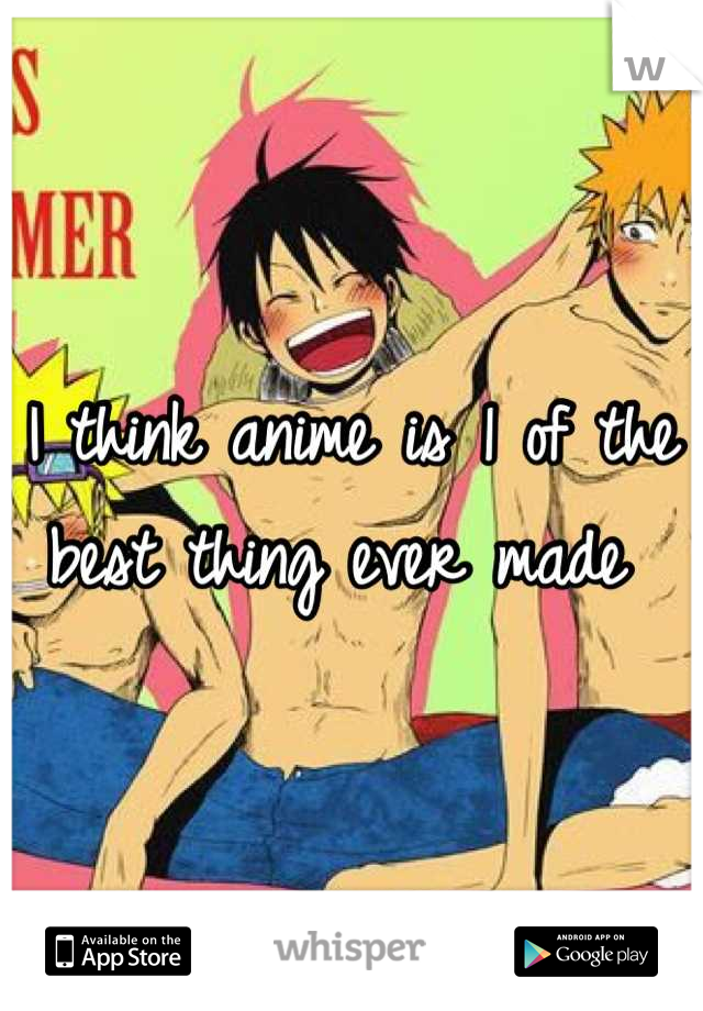 I think anime is 1 of the best thing ever made 