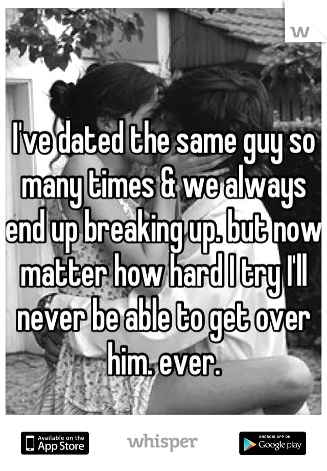 I've dated the same guy so many times & we always end up breaking up. but now matter how hard I try I'll never be able to get over him. ever.