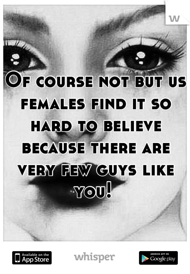 Of course not but us females find it so hard to believe because there are very few guys like you! 