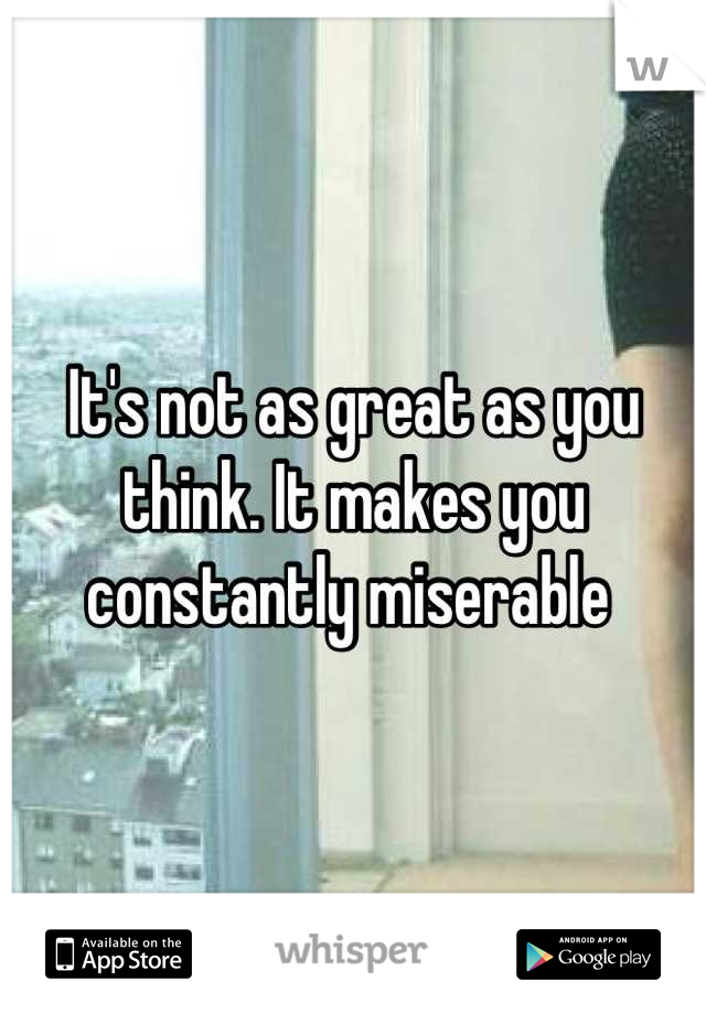 It's not as great as you think. It makes you constantly miserable 