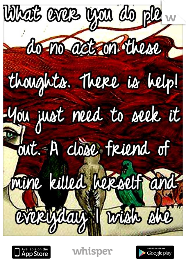 What ever you do please do no act on these thoughts. There is help! You just need to seek it out. A close friend of mine killed herself and everyday I wish she would have reached out.