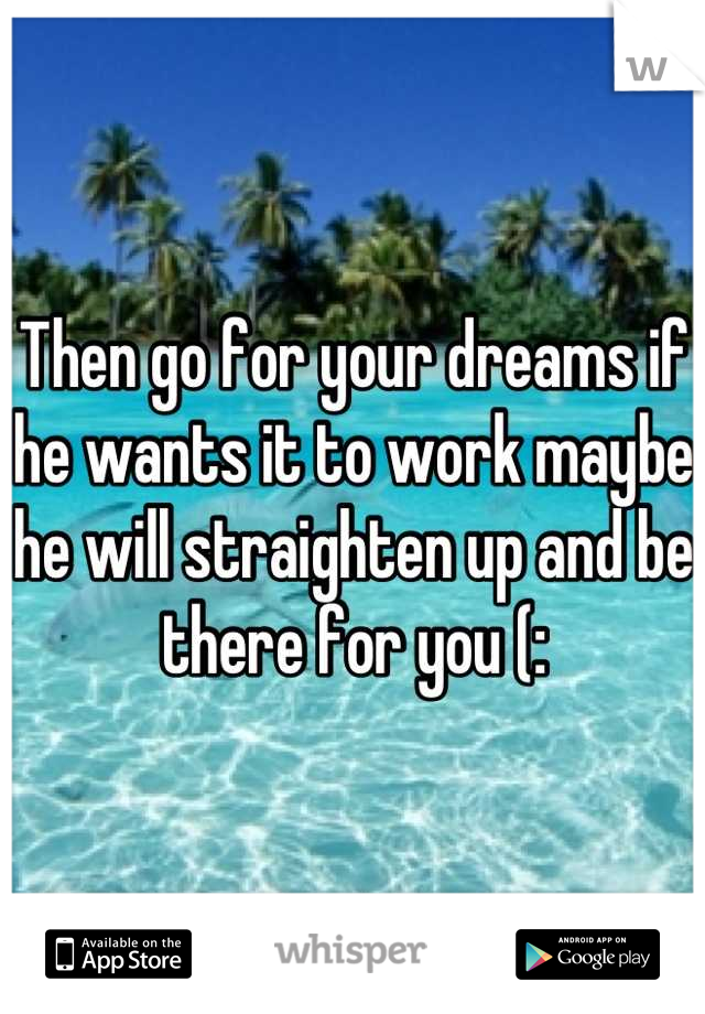 Then go for your dreams if he wants it to work maybe he will straighten up and be there for you (: