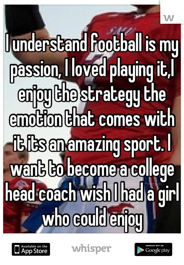 I understand football is my passion, I loved playing it,I enjoy the strategy the emotion that comes with it its an amazing sport. I want to become a college head coach wish I had a girl who could enjoy