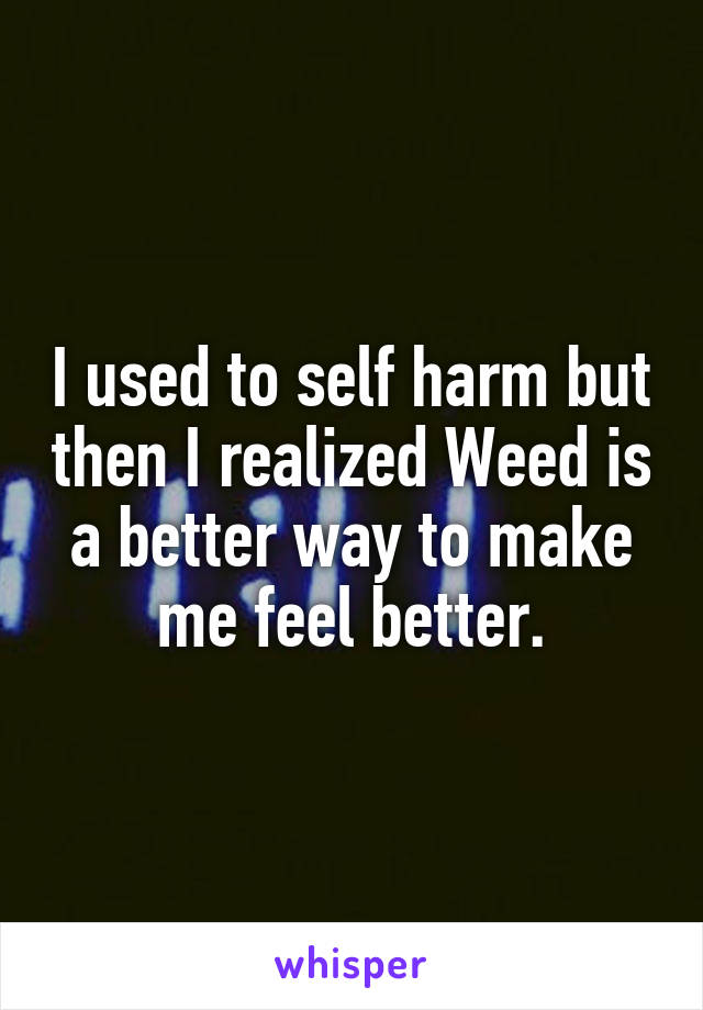 I used to self harm but then I realized Weed is a better way to make me feel better.