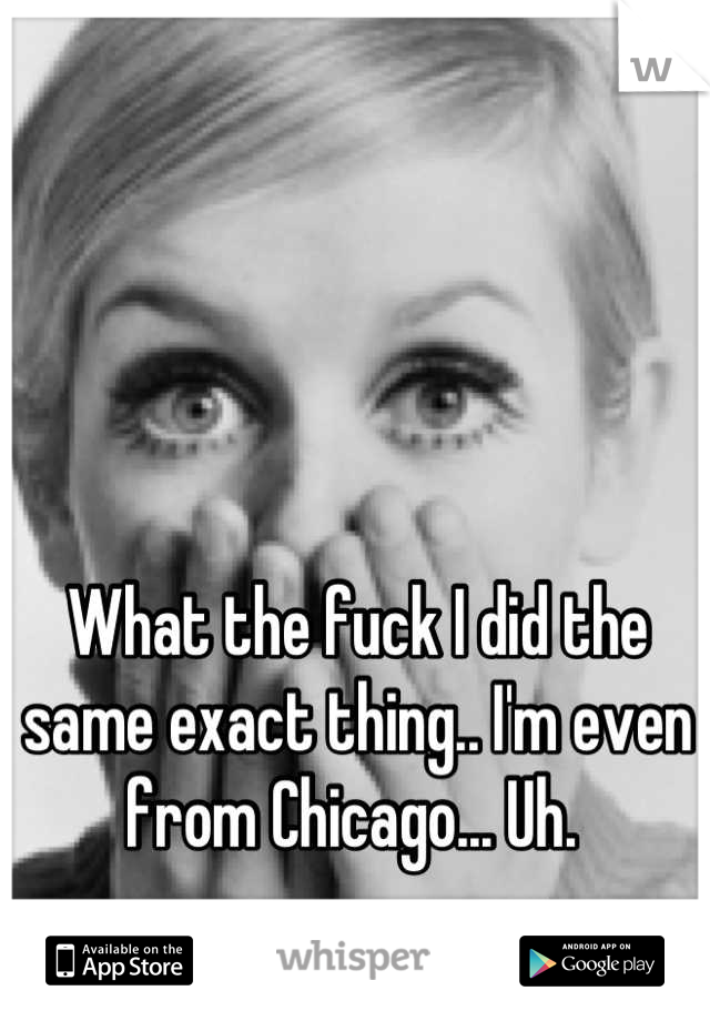 What the fuck I did the same exact thing.. I'm even from Chicago... Uh. 