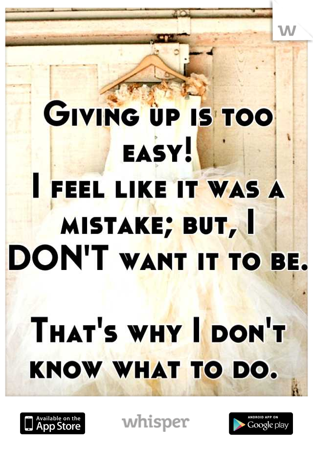 
Giving up is too easy! 
I feel like it was a mistake; but, I DON'T want it to be.

That's why I don't know what to do. 