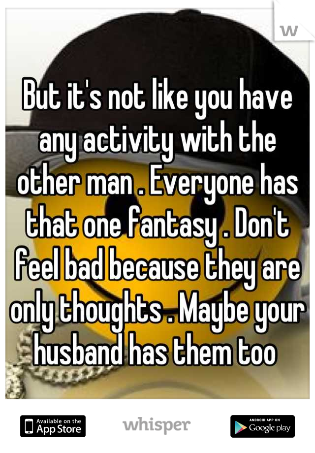 But it's not like you have any activity with the other man . Everyone has that one fantasy . Don't feel bad because they are only thoughts . Maybe your husband has them too 