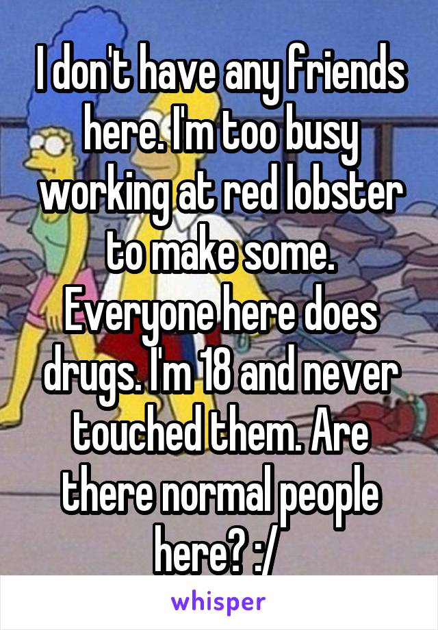 I don't have any friends here. I'm too busy working at red lobster to make some. Everyone here does drugs. I'm 18 and never touched them. Are there normal people here? :/ 