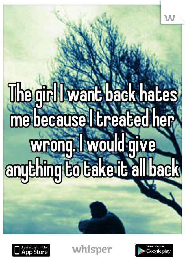 The girl I want back hates me because I treated her wrong. I would give anything to take it all back