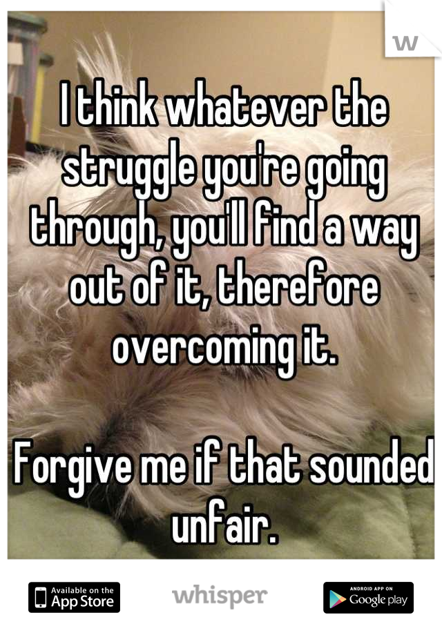 I think whatever the struggle you're going through, you'll find a way out of it, therefore overcoming it.

Forgive me if that sounded unfair.