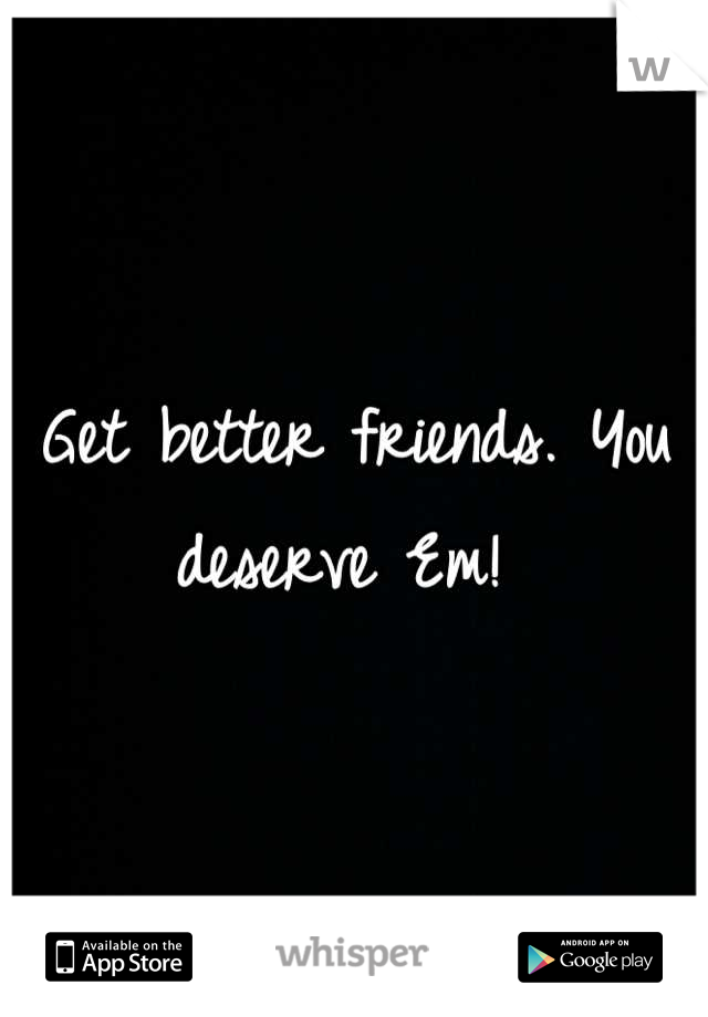 Get better friends. You deserve Em! 