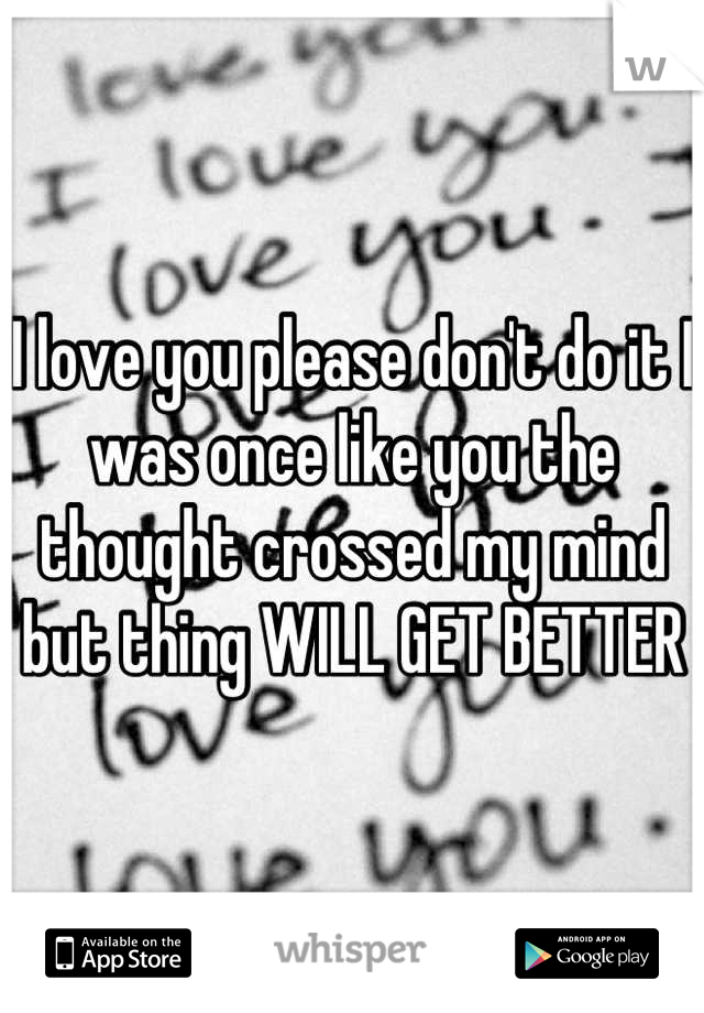 I love you please don't do it I was once like you the thought crossed my mind but thing WILL GET BETTER