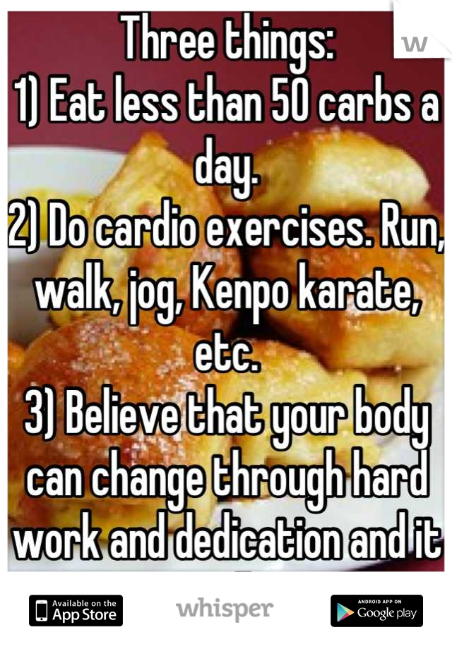Three things:
1) Eat less than 50 carbs a day.
2) Do cardio exercises. Run, walk, jog, Kenpo karate, etc.
3) Believe that your body can change through hard work and dedication and it will!