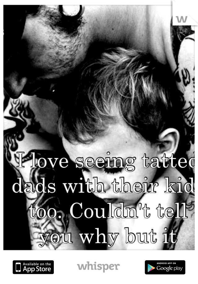 I love seeing tatted dads with their kids too. Couldn't tell you why but it makes me happy. 