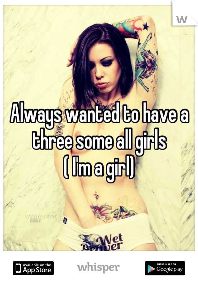 Always wanted to have a three some all girls 
( I'm a girl)