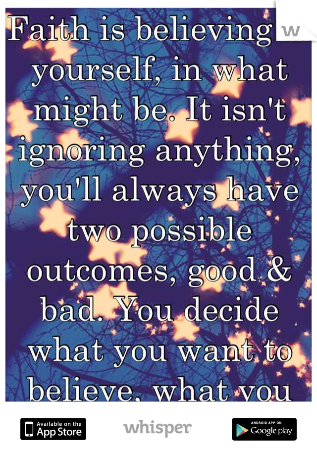 Faith is believing in yourself, in what might be. It isn't ignoring anything, you'll always have two possible outcomes, good & bad. You decide what you want to believe, what you want to fight for.