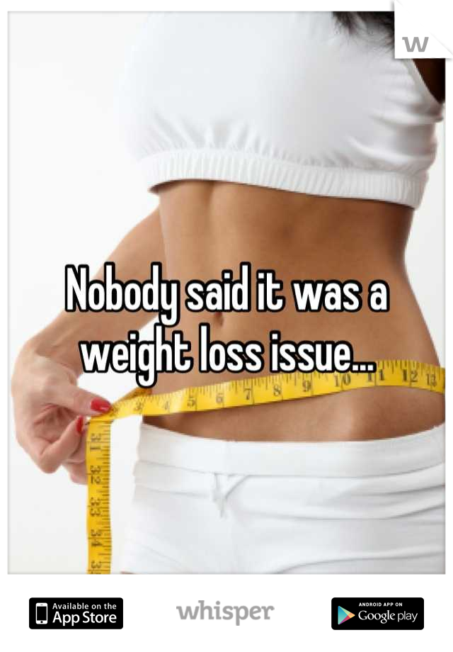 Nobody said it was a weight loss issue...