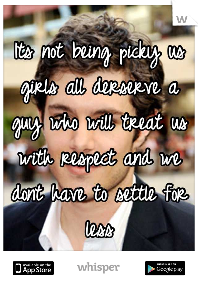 Its not being picky us girls all derserve a guy who will treat us with respect and we dont have to settle for less
