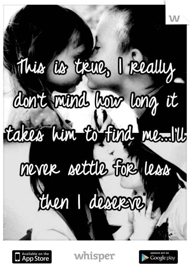 This is true, I really don't mind how long it  takes him to find me...I'll never settle for less then I deserve 
