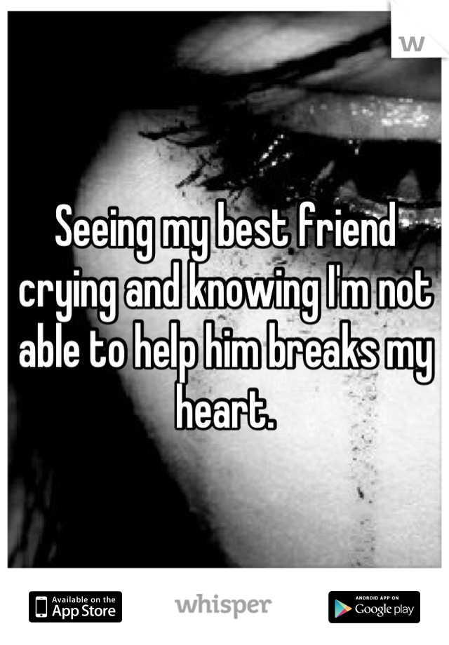 Seeing my best friend crying and knowing I'm not able to help him breaks my heart.