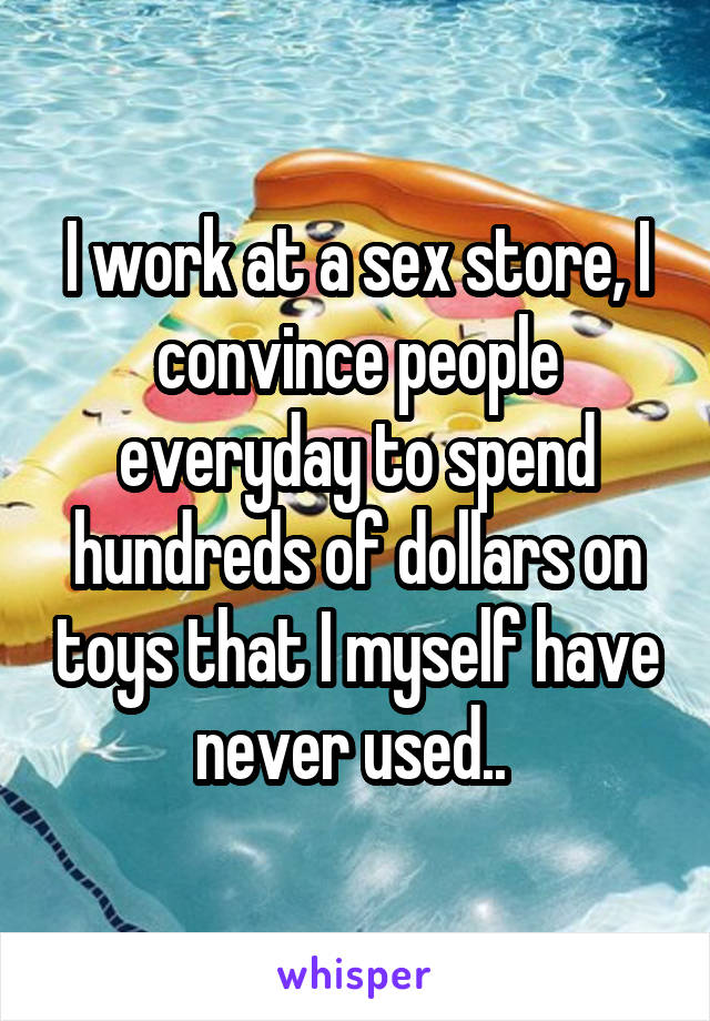 I work at a sex store, I convince people everyday to spend hundreds of dollars on toys that I myself have never used.. 
