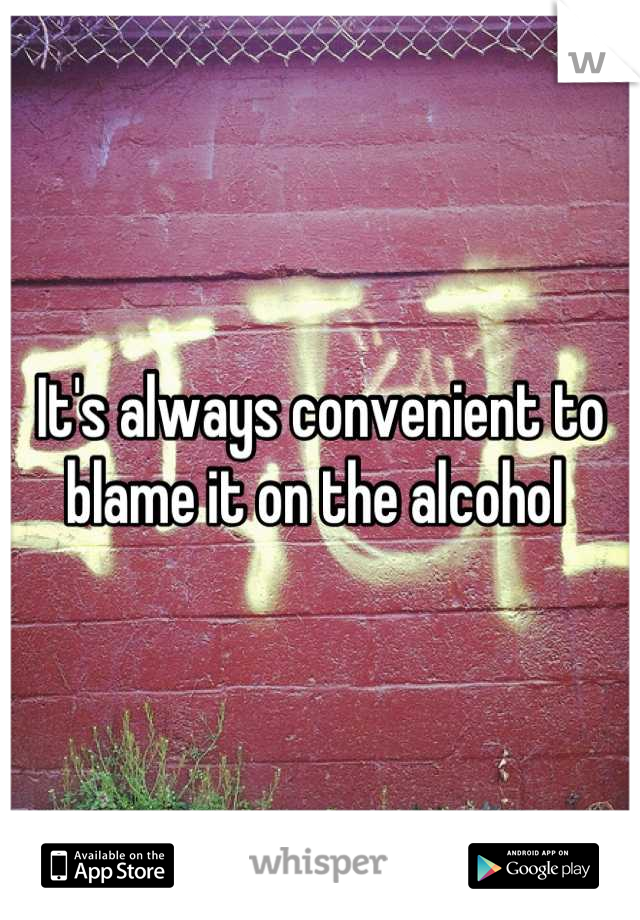It's always convenient to blame it on the alcohol 