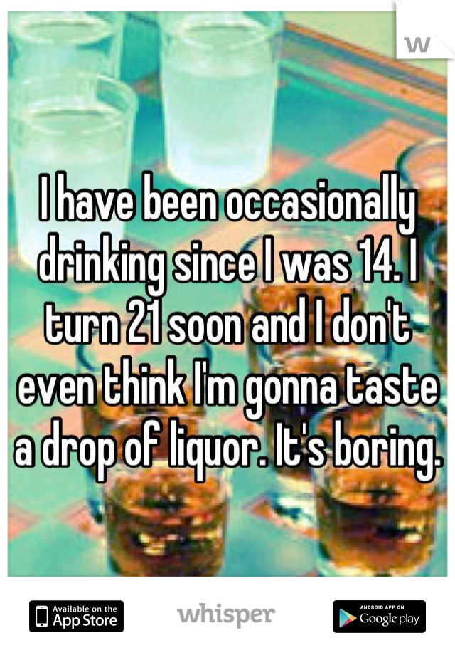 I have been occasionally drinking since I was 14. I turn 21 soon and I don't even think I'm gonna taste a drop of liquor. It's boring.