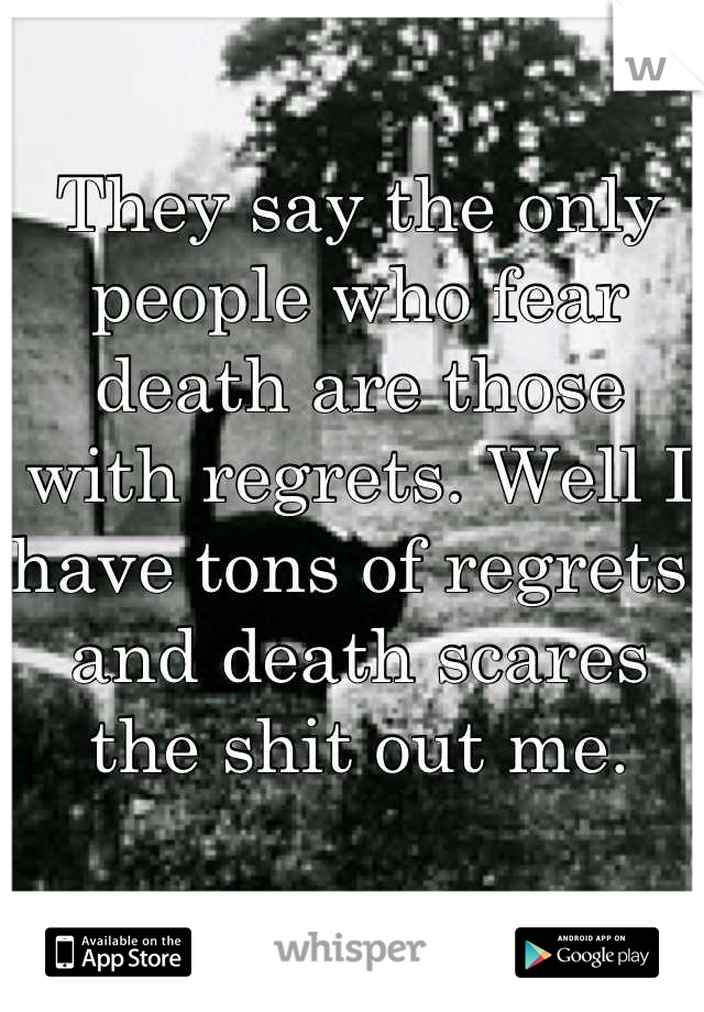 They say the only people who fear death are those with regrets. Well I have tons of regrets, and death scares the shit out me.