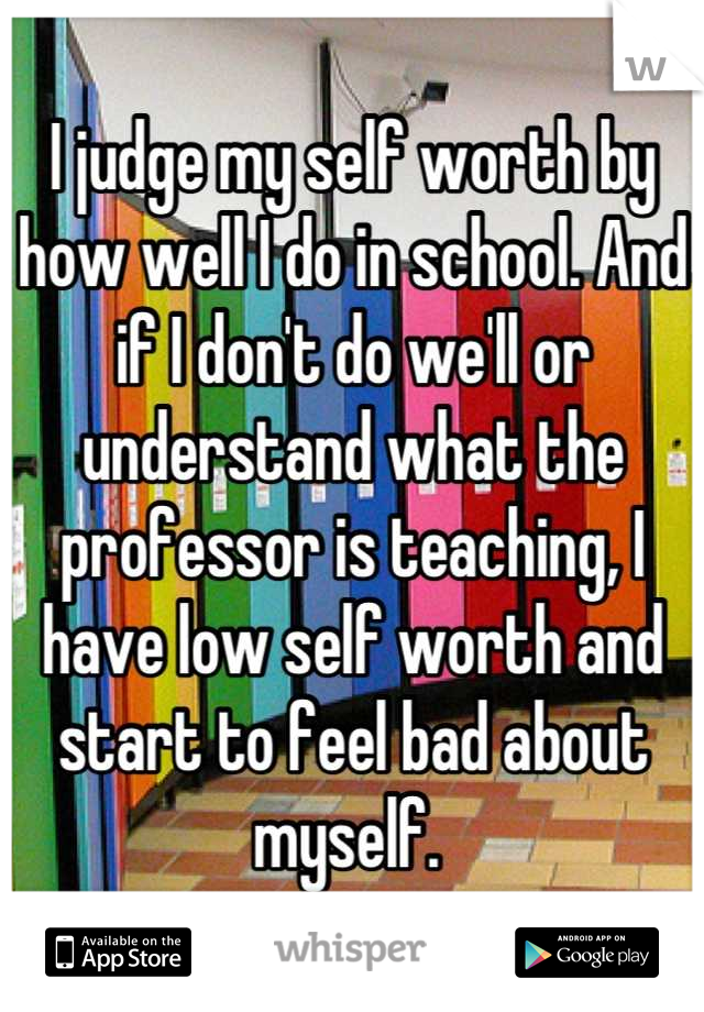 I judge my self worth by how well I do in school. And if I don't do we'll or understand what the professor is teaching, I have low self worth and start to feel bad about myself. 