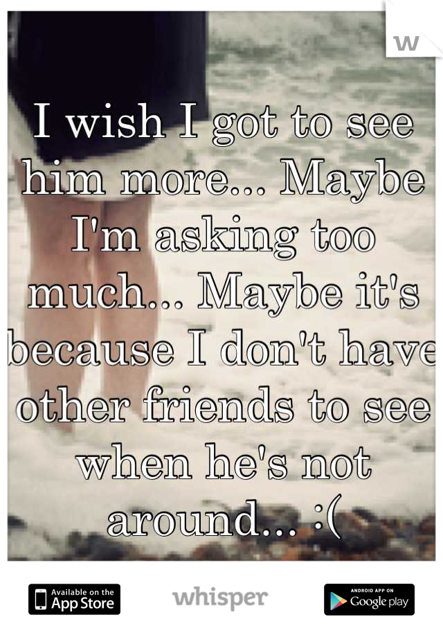 I wish I got to see him more... Maybe I'm asking too much... Maybe it's because I don't have other friends to see when he's not around... :(