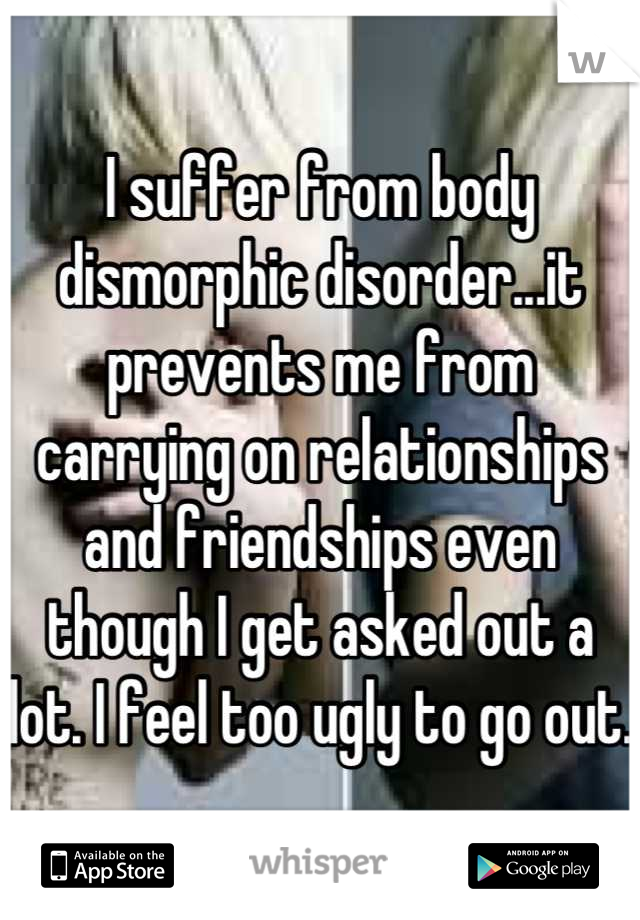 I suffer from body dismorphic disorder...it prevents me from carrying on relationships and friendships even though I get asked out a lot. I feel too ugly to go out.