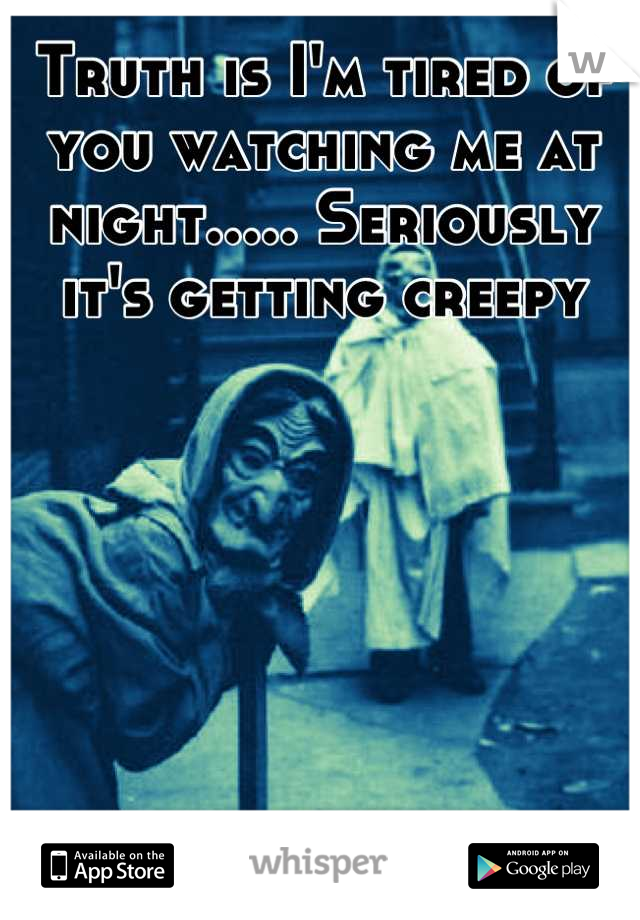 Truth is I'm tired of you watching me at night..... Seriously it's getting creepy