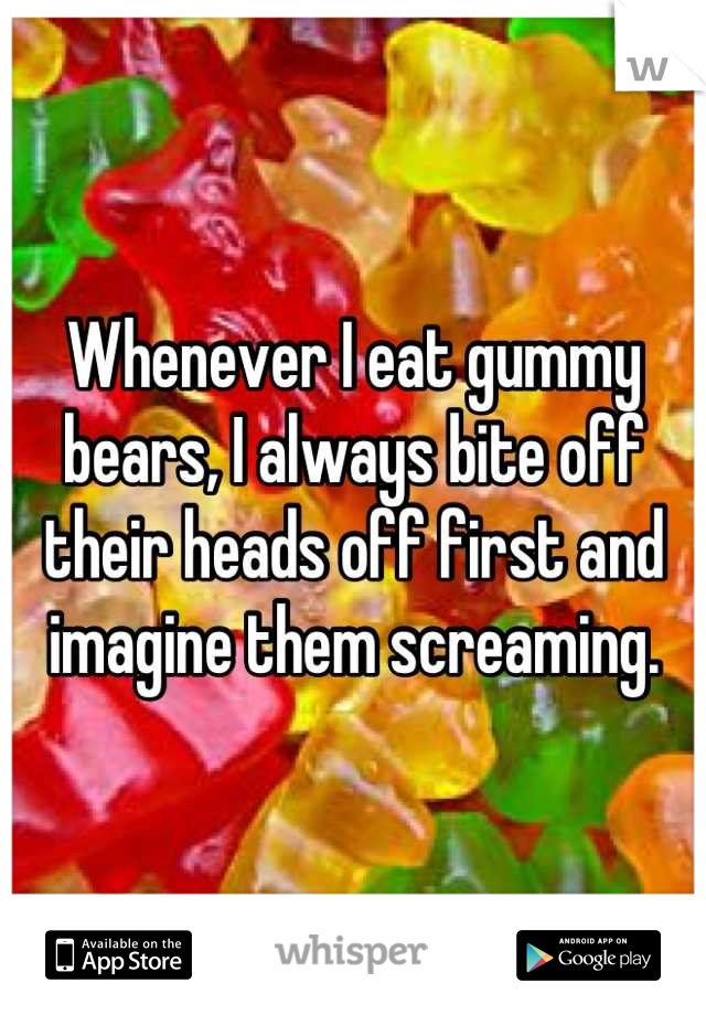 Whenever I eat gummy bears, I always bite off their heads off first and imagine them screaming.