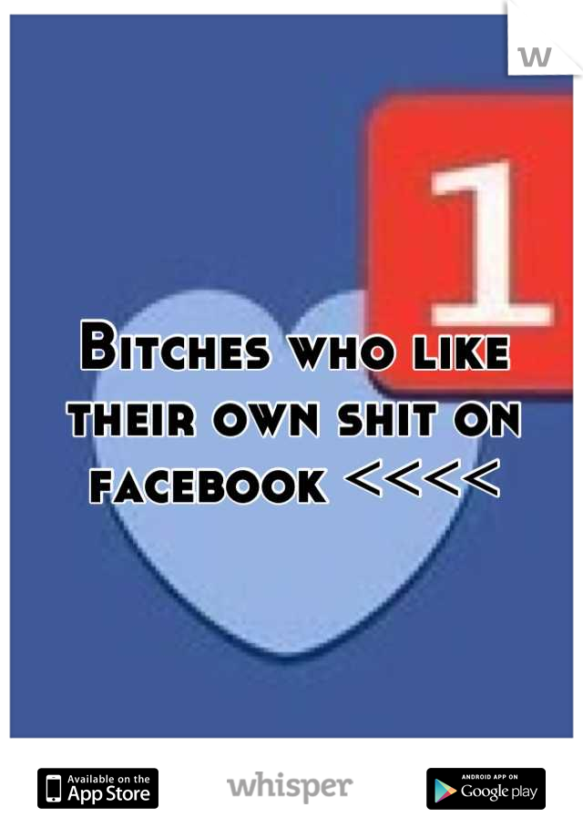 Bitches who like their own shit on facebook <<<<