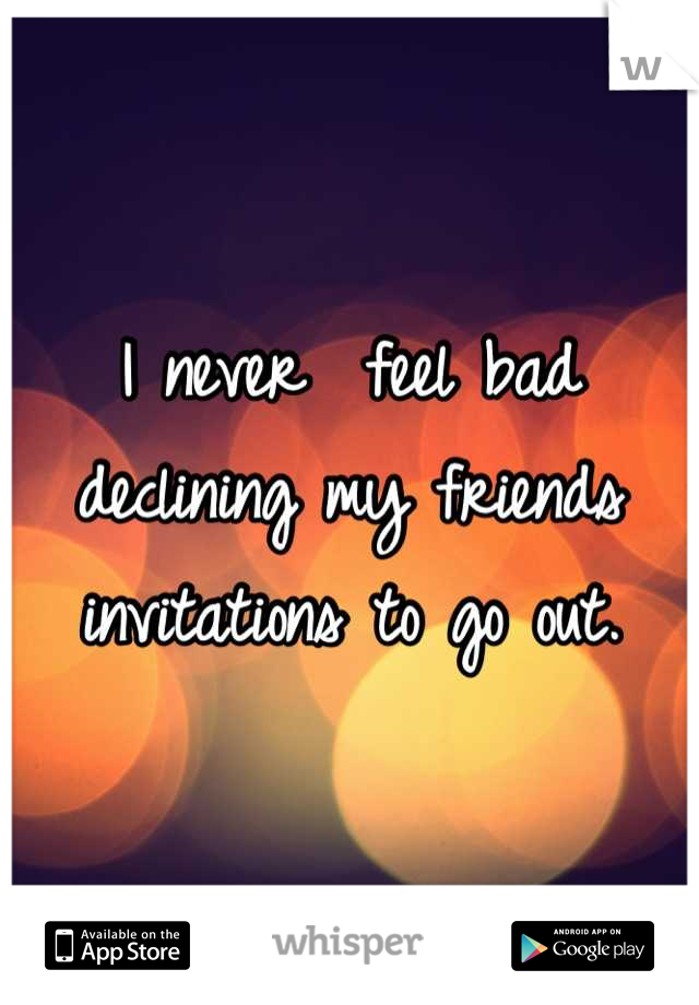 I never  feel bad declining my friends invitations to go out.