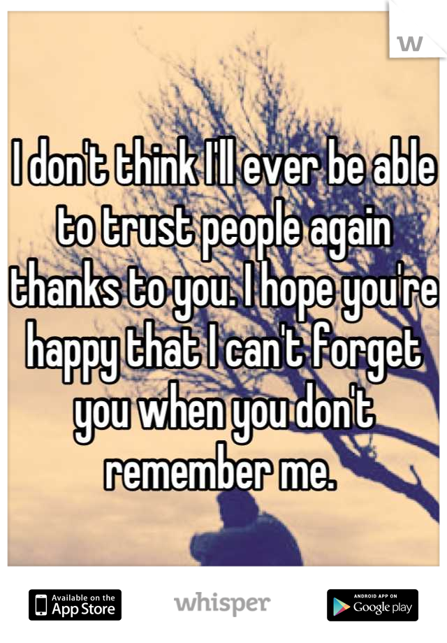 I don't think I'll ever be able to trust people again thanks to you. I hope you're happy that I can't forget you when you don't remember me. 