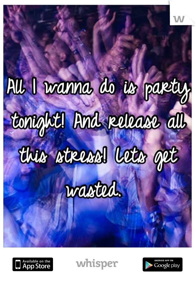 All I wanna do is party tonight! And release all this stress! Lets get wasted. 