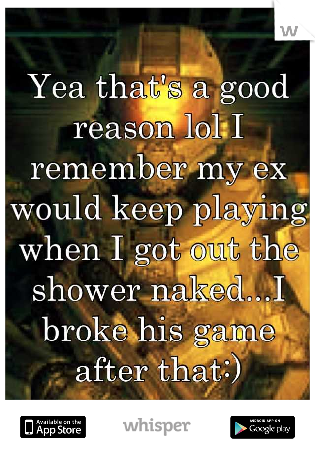 Yea that's a good reason lol I remember my ex would keep playing when I got out the shower naked...I broke his game after that:)