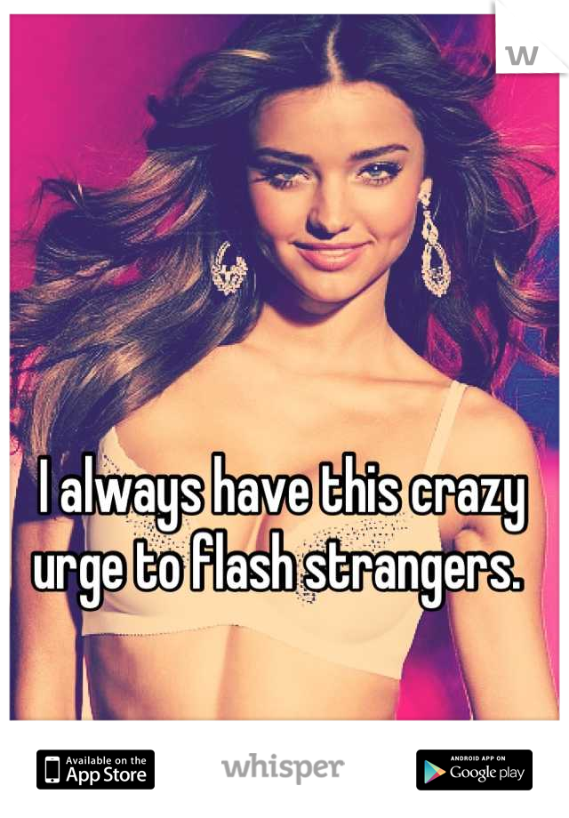 I always have this crazy urge to flash strangers. 