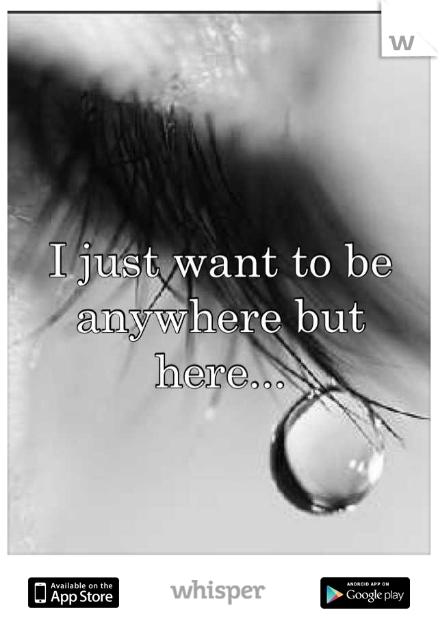 I just want to be anywhere but here...