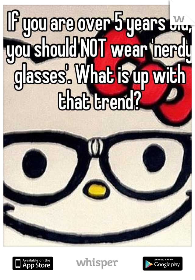 If you are over 5 years old, you should NOT wear 'nerdy glasses'. What is up with that trend?