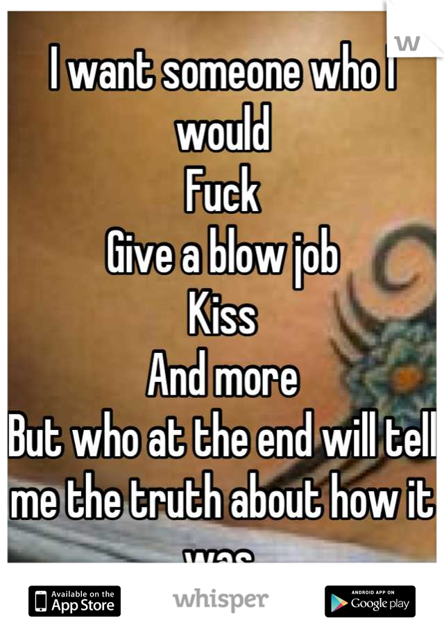 I want someone who I would
Fuck
Give a blow job
Kiss
And more
But who at the end will tell me the truth about how it was 