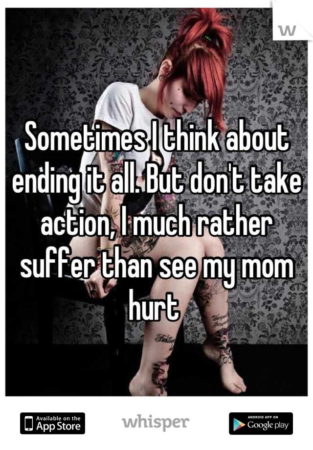 Sometimes I think about ending it all. But don't take action, I much rather suffer than see my mom hurt 