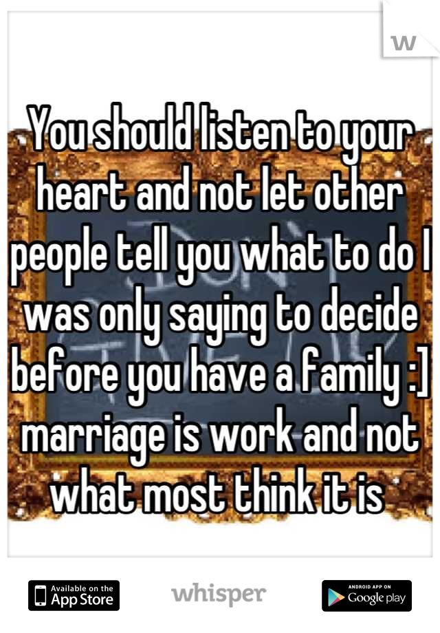 You should listen to your heart and not let other people tell you what to do I was only saying to decide before you have a family :] marriage is work and not what most think it is 