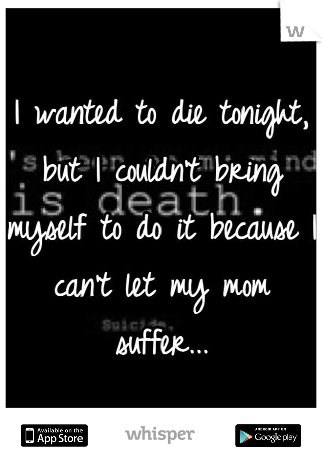 I wanted to die tonight, but I couldn't bring myself to do it because I can't let my mom suffer...