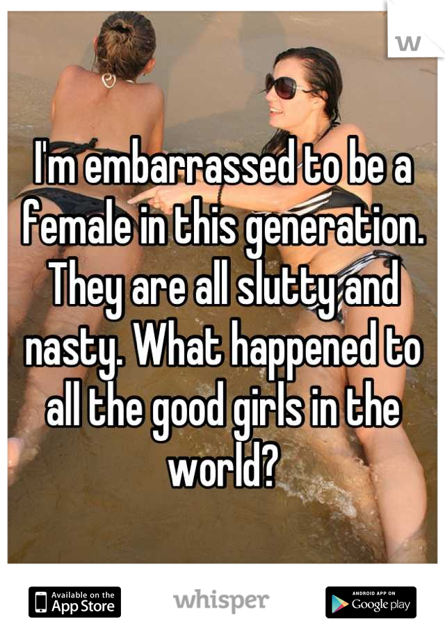 I'm embarrassed to be a female in this generation. They are all slutty and nasty. What happened to all the good girls in the world?