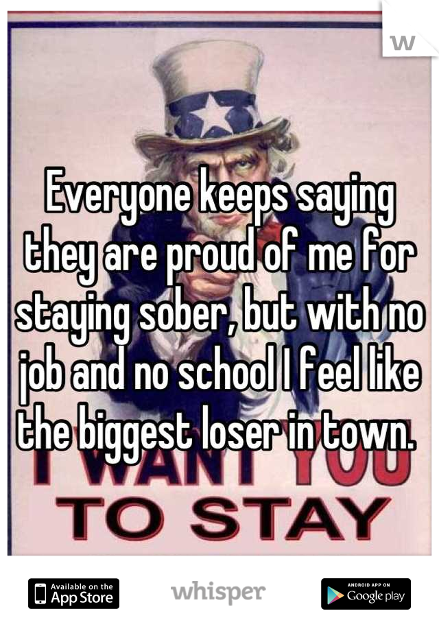 Everyone keeps saying they are proud of me for staying sober, but with no job and no school I feel like the biggest loser in town. 
