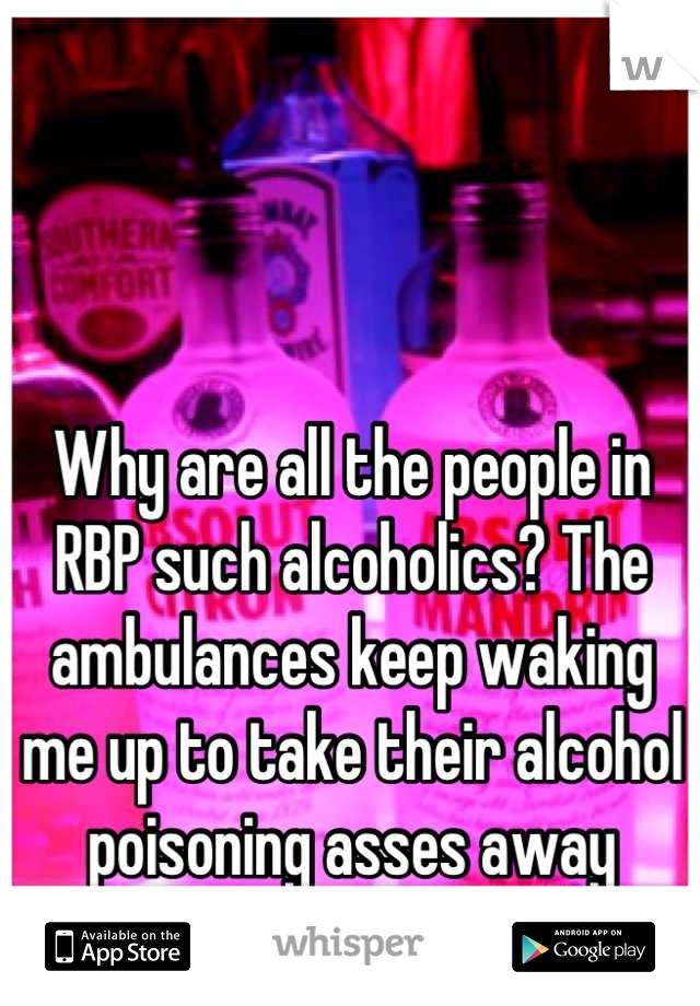 Why are all the people in RBP such alcoholics? The ambulances keep waking me up to take their alcohol poisoning asses away