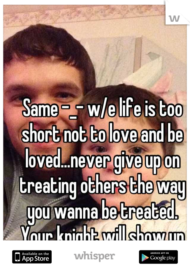 Same -_- w/e life is too short not to love and be loved...never give up on treating others the way you wanna be treated. Your knight will show up eventually :)