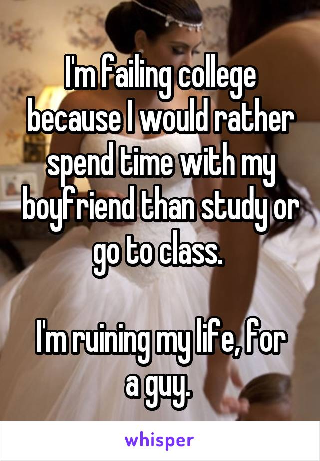I'm failing college because I would rather spend time with my boyfriend than study or go to class. 

I'm ruining my life, for a guy. 